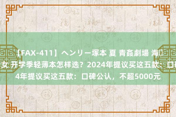 【FAX-411】ヘンリー塚本 夏 青姦劇場 海・山・川 ハマり狂う男女 开学季轻薄本怎样选？2024年提议买这五款：口碑公认，不超5000元