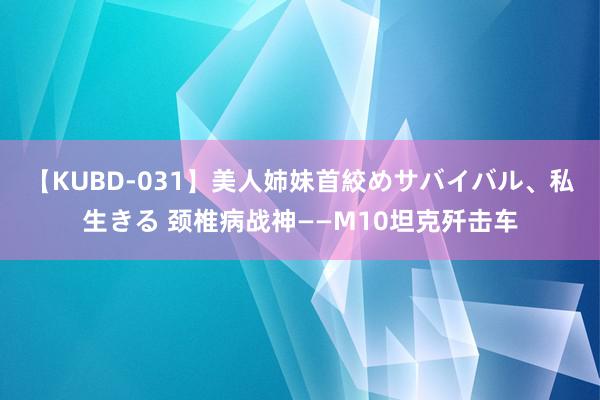 【KUBD-031】美人姉妹首絞めサバイバル、私生きる 颈椎病战神——M10坦克歼击车