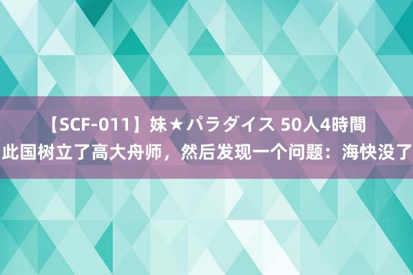 【SCF-011】妹★パラダイス 50人4時間 此国树立了高大舟师，然后发现一个问题：海快没了