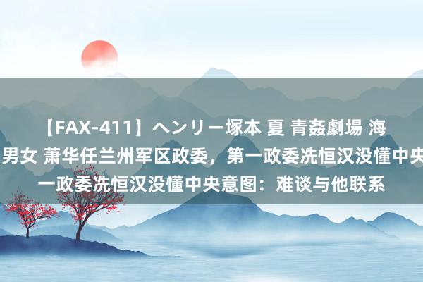 【FAX-411】ヘンリー塚本 夏 青姦劇場 海・山・川 ハマり狂う男女 萧华任兰州军区政委，第一政委冼恒汉没懂中央意图：难谈与他联系