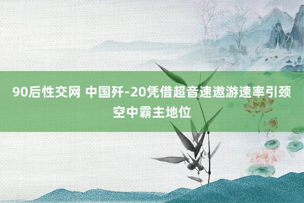 90后性交网 中国歼-20凭借超音速遨游速率引颈空中霸主地位