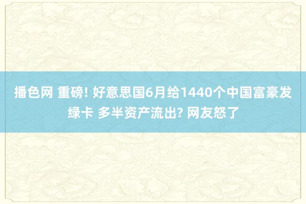 播色网 重磅! 好意思国6月给1440个中国富豪发绿卡 多半资产流出? 网友怒了