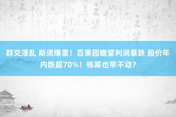 群交淫乱 斯须爆雷！百果园瞻望利润暴跌 股价年内跌超70%！杨幂也带不动？