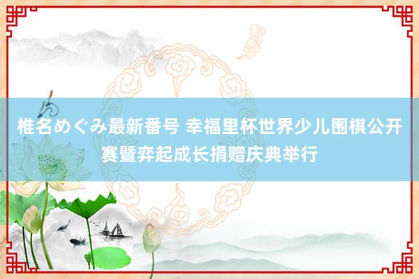 椎名めぐみ最新番号 幸福里杯世界少儿围棋公开赛暨弈起成长捐赠庆典举行