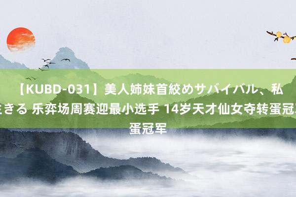 【KUBD-031】美人姉妹首絞めサバイバル、私生きる 乐弈场周赛迎最小选手 14岁天才仙女夺转蛋冠军