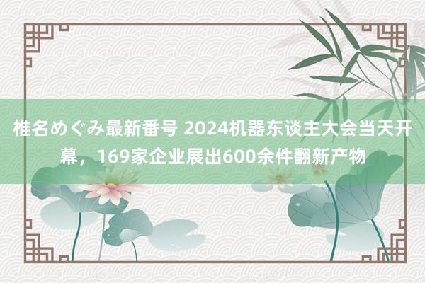 椎名めぐみ最新番号 2024机器东谈主大会当天开幕，169家企业展出600余件翻新产物