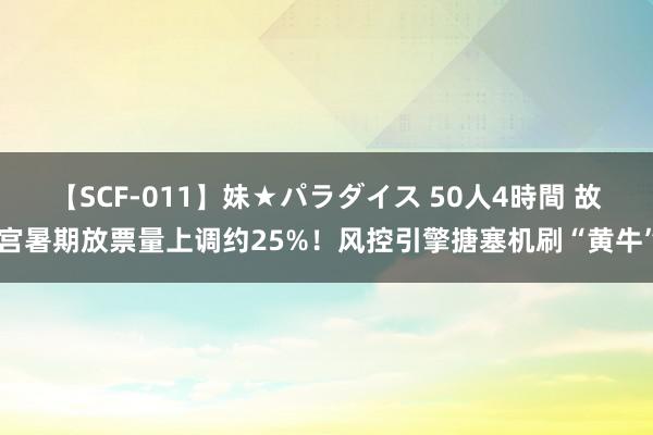 【SCF-011】妹★パラダイス 50人4時間 故宫暑期放票量上调约25%！风控引擎搪塞机刷“黄牛”