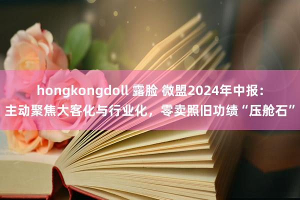 hongkongdoll 露脸 微盟2024年中报：主动聚焦大客化与行业化，零卖照旧功绩“压舱石”