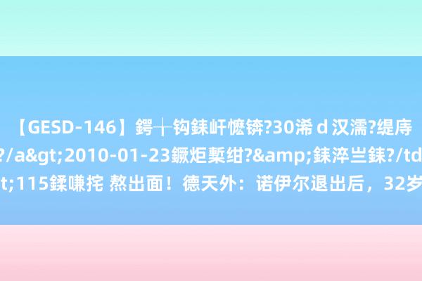 【GESD-146】鍔╁钩銇屽懡锛?30浠ｄ汉濡?缇庤倝銈傝笂銈?3浜?/a>2010-01-23鐝炬槧绀?&銇淬亗銇?/td>115鍒嗛挓 熬出面！德天外：诺伊尔退出后，32岁特尔施特根笃定成德国队一门