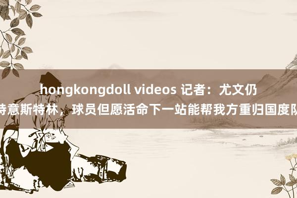 hongkongdoll videos 记者：尤文仍特意斯特林，球员但愿活命下一站能帮我方重归国度队