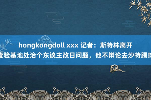 hongkongdoll xxx 记者：斯特林离开查验基地处治个东谈主改日问题，他不辩论去沙特踢球