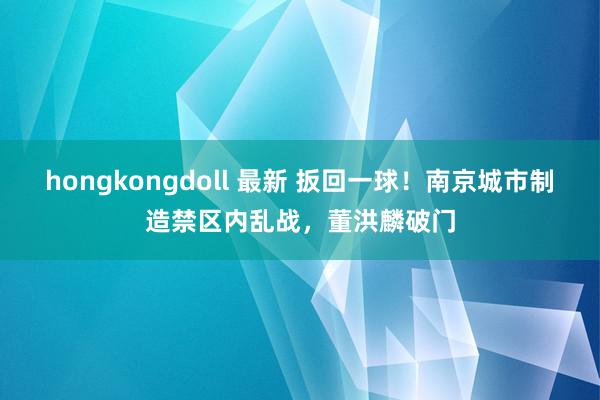 hongkongdoll 最新 扳回一球！南京城市制造禁区内乱战，董洪麟破门