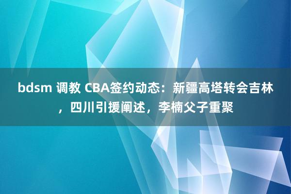 bdsm 调教 CBA签约动态：新疆高塔转会吉林，四川引援阐述，李楠父子重聚