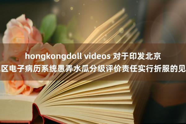 hongkongdoll videos 对于印发北京地区电子病历系统愚弄水瓜分级评价责任实行折服的见知