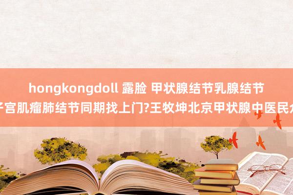 hongkongdoll 露脸 甲状腺结节乳腺结节子宫肌瘤肺结节同期找上门?王牧坤北京甲状腺中医民众