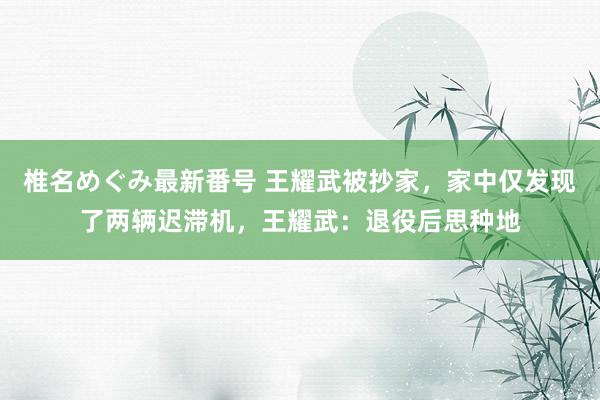 椎名めぐみ最新番号 王耀武被抄家，家中仅发现了两辆迟滞机，王耀武：退役后思种地