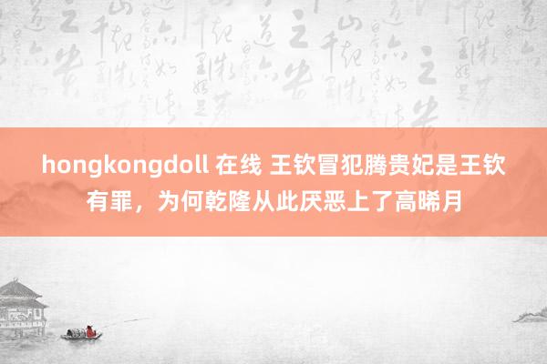 hongkongdoll 在线 王钦冒犯腾贵妃是王钦有罪，为何乾隆从此厌恶上了高晞月