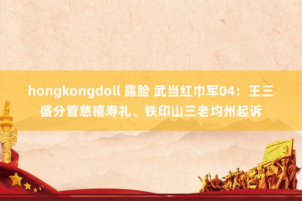 hongkongdoll 露脸 武当红巾军04：王三盛分管慈禧寿礼、铁印山三老均州起诉