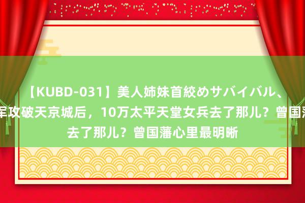 【KUBD-031】美人姉妹首絞めサバイバル、私生きる 湘军攻破天京城后，10万太平天堂女兵去了那儿？曾国藩心里最明晰