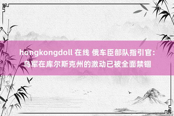 hongkongdoll 在线 俄车臣部队指引官：乌军在库尔斯克州的激动已被全面禁锢