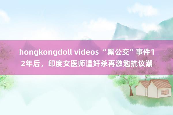 hongkongdoll videos “黑公交”事件12年后，印度女医师遭奸杀再激勉抗议潮