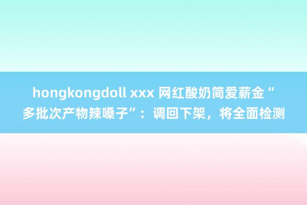 hongkongdoll xxx 网红酸奶简爱薪金“多批次产物辣嗓子”：调回下架，将全面检测