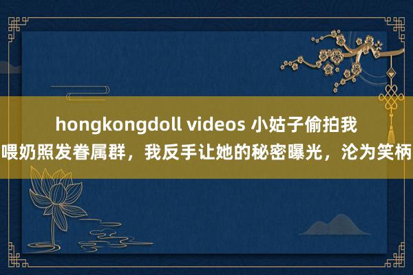 hongkongdoll videos 小姑子偷拍我喂奶照发眷属群，我反手让她的秘密曝光，沦为笑柄