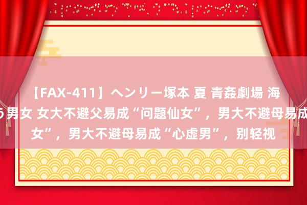 【FAX-411】ヘンリー塚本 夏 青姦劇場 海・山・川 ハマり狂う男女 女大不避父易成“问题仙女”，男大不避母易成“心虚男”，别轻视