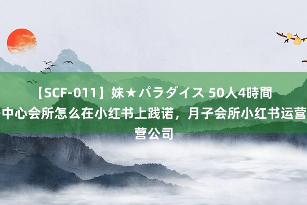 【SCF-011】妹★パラダイス 50人4時間 月子中心会所怎么在小红书上践诺，月子会所小红书运营公司