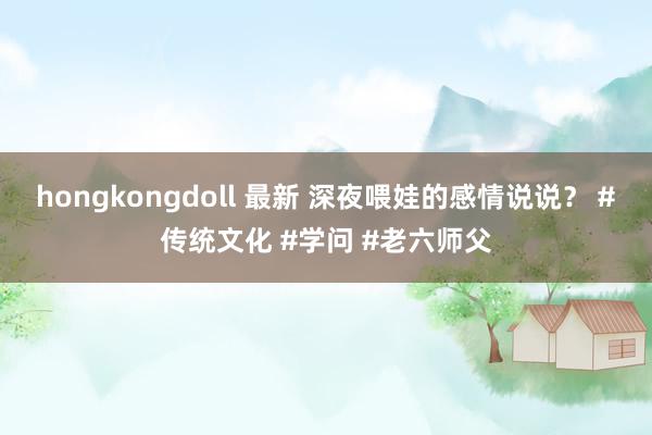 hongkongdoll 最新 深夜喂娃的感情说说？ #传统文化 #学问 #老六师父