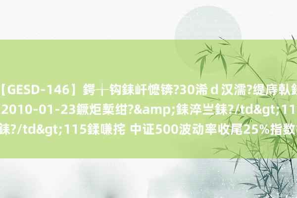 【GESD-146】鍔╁钩銇屽懡锛?30浠ｄ汉濡?缇庤倝銈傝笂銈?3浜?/a>2010-01-23鐝炬槧绀?&銇淬亗銇?/td>115鍒嗛挓 中证500波动率收尾25%指数报4533.27点