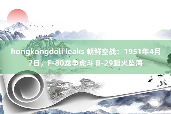 hongkongdoll leaks 朝鲜空战：1951年4月7日，F-80龙争虎斗 B-29蹈火坠海