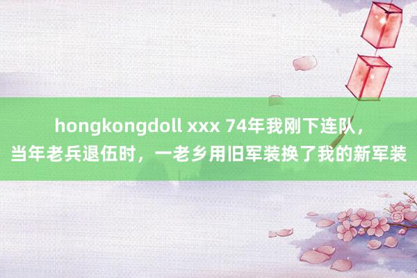 hongkongdoll xxx 74年我刚下连队，当年老兵退伍时，一老乡用旧军装换了我的新军装