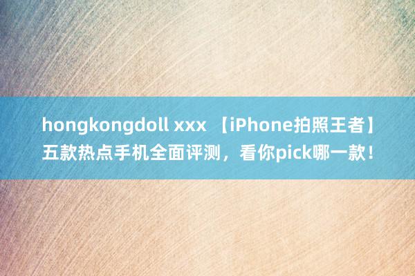 hongkongdoll xxx 【iPhone拍照王者】五款热点手机全面评测，看你pick哪一款！