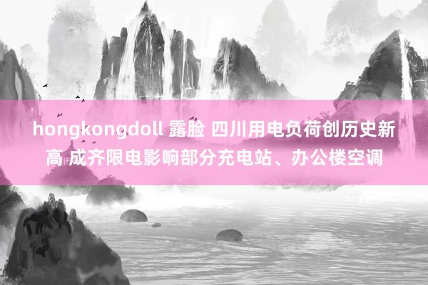 hongkongdoll 露脸 四川用电负荷创历史新高 成齐限电影响部分充电站、办公楼空调