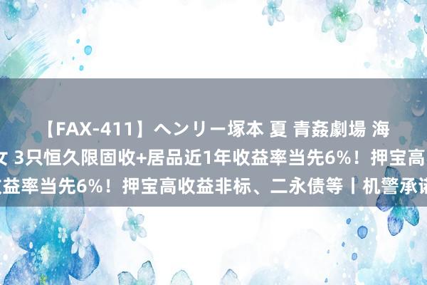 【FAX-411】ヘンリー塚本 夏 青姦劇場 海・山・川 ハマり狂う男女 3只恒久限固收+居品近1年收益率当先6%！押宝高收益非标、二永债等丨机警承诺日报