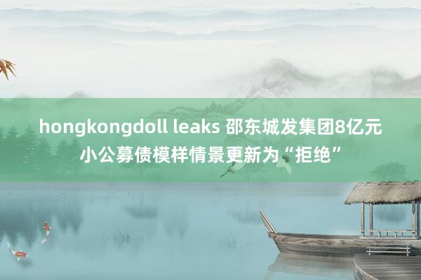 hongkongdoll leaks 邵东城发集团8亿元小公募债模样情景更新为“拒绝”