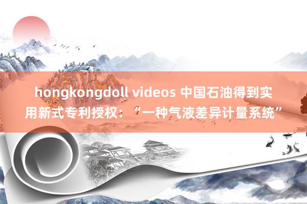 hongkongdoll videos 中国石油得到实用新式专利授权：“一种气液差异计量系统”