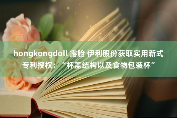 hongkongdoll 露脸 伊利股份获取实用新式专利授权：“杯盖结构以及食物包装杯”