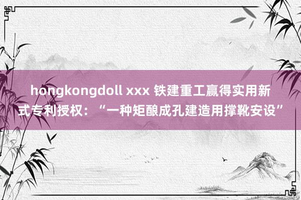 hongkongdoll xxx 铁建重工赢得实用新式专利授权：“一种矩酿成孔建造用撑靴安设”