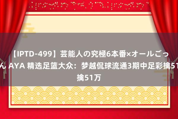 【IPTD-499】芸能人の究極6本番×オールごっくん AYA 精选足篮大众：梦越侃球流通3期中足彩擒51万