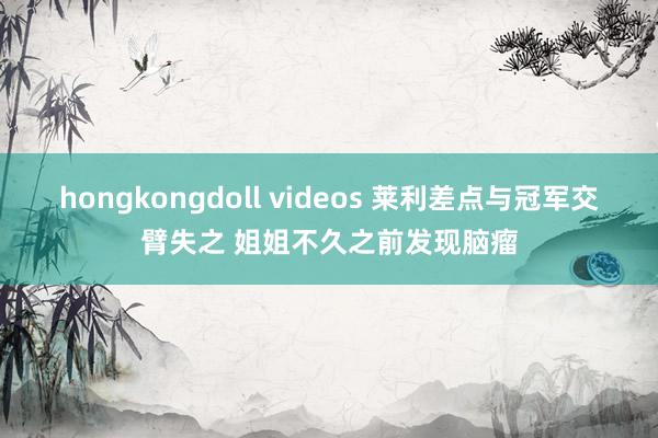 hongkongdoll videos 莱利差点与冠军交臂失之 姐姐不久之前发现脑瘤