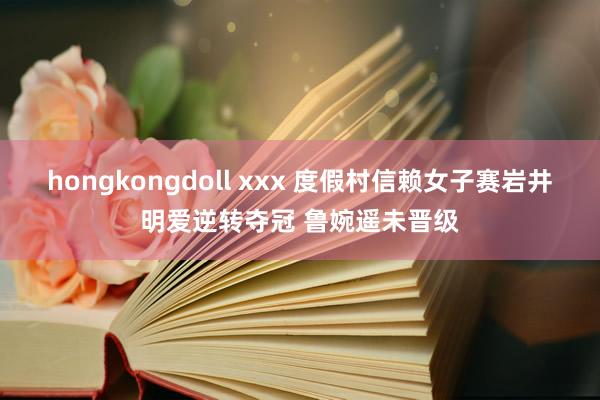 hongkongdoll xxx 度假村信赖女子赛岩井明爱逆转夺冠 鲁婉遥未晋级