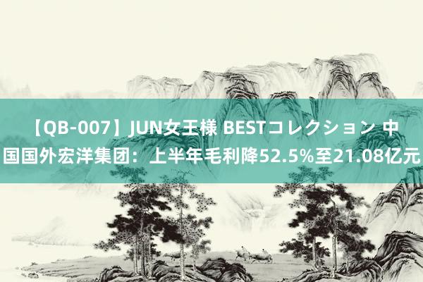 【QB-007】JUN女王様 BESTコレクション 中国国外宏洋集团：上半年毛利降52.5%至21.08亿元