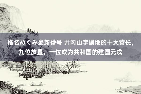 椎名めぐみ最新番号 井冈山字据地的十大营长，九位放置，一位成为共和国的建国元戎