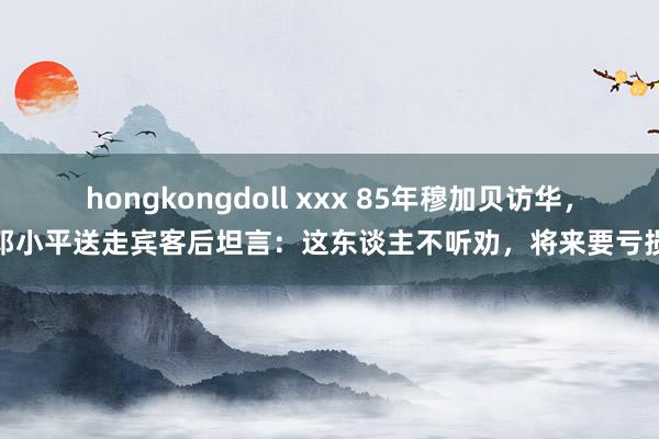 hongkongdoll xxx 85年穆加贝访华，邓小平送走宾客后坦言：这东谈主不听劝，将来要亏损