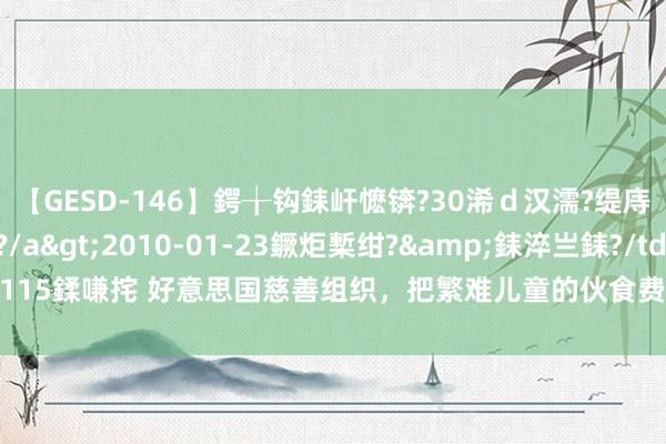 【GESD-146】鍔╁钩銇屽懡锛?30浠ｄ汉濡?缇庤倝銈傝笂銈?3浜?/a>2010-01-23鐝炬槧绀?&銇淬亗銇?/td>115鍒嗛挓 好意思国慈善组织，把繁难儿童的伙食费给贪了，他们这么靠慈善赢利啊