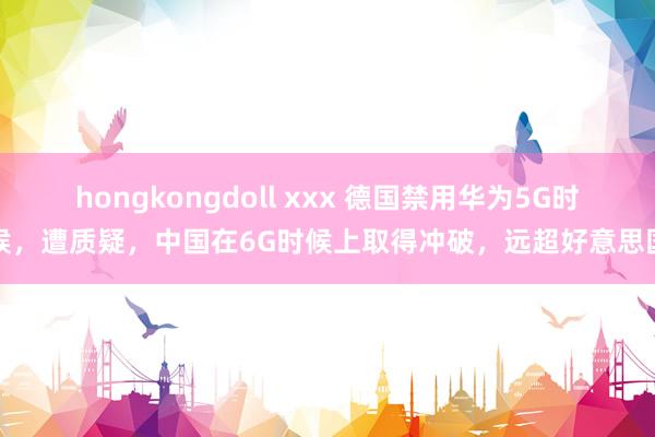 hongkongdoll xxx 德国禁用华为5G时候，遭质疑，中国在6G时候上取得冲破，远超好意思国