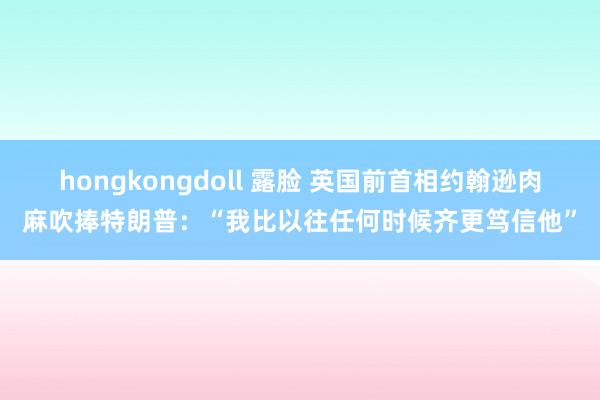 hongkongdoll 露脸 英国前首相约翰逊肉麻吹捧特朗普：“我比以往任何时候齐更笃信他”