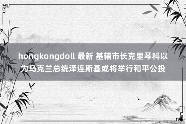 hongkongdoll 最新 基辅市长克里琴科以为乌克兰总统泽连斯基或将举行和平公投